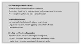 6. Immediate prosthesis delivery
◦ Screw-retained provisional restoration preferred
◦ Restoration should not be removed during healing to prevent micromotion
◦ Provides splinting effect and cross-arch stabilization
7. Occlusal adjustment
◦ Light, controlled occlusion with reduced cusp inclines
◦ Lingualized occlusion, narrow opposing cusps, shallow fossae
◦ Cantilevers avoided
8. Healing and functional evaluation
◦ Patient wears the provisional during osseointegration
◦ Esthetics, phonetics, and function evaluated over healing period
◦ Healing time: ~3 months (mandible), 5–6 months (maxilla)
 