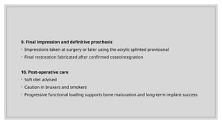 9. Final impression and definitive prosthesis
◦ Impressions taken at surgery or later using the acrylic splinted provisional
◦ Final restoration fabricated after confirmed osseointegration
10. Post-operative care
◦ Soft diet advised
◦ Caution in bruxers and smokers
◦ Progressive functional loading supports bone maturation and long-term implant success
 