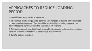 APPROACHES TO REDUCE LOADING
PERIOD
Three different approaches are relevant :
1. To optimize the healing period before a safe functional loading can be exerted
on free standing implants. This should be achieved by reducing stepwise the
delayed loading periods, below the traditional 3-6 months.
2. To identify, upon immediate loading, an effective way to reduce micro – motion
beneath the critical threshold of deleterious micro-motion.
3. Careful patient selection
 