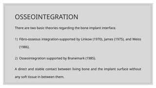 OSSEOINTEGRATION
There are two basic theories regarding the bone implant interface.
1) Fibro-osseous integration-supported by Linkow (1970), James (1975), and Weiss
(1986).
2) Osseointegration supported by Branemark (1985).
A direct and stable contact between living bone and the implant surface without
any soft tissue in between them.
 
