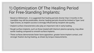 1) Optimization Of The Healing Period
For Free-Standing Implants:
◦ Based on Brånemark , it is suggested that healing periods shorter than 3 months in the
mandible may still be predictable. shorter healing periods should be limited to Type I and
Type II bone, as implant success is strongly influenced by recipient site quality.
◦ Implant surface characteristics also play an important role in early loading.
◦ Rough-surface implants, such as those treated with titanium plasma spraying, may allow
earlier loading compared to smooth-surface implants.
◦ These surfaces demonstrate faster bone apposition, greater bone-implant contact, and
stronger fixation during healing, as shown by torque measurements.
 