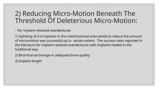 2) Reducing Micro-Motion Beneath The
Threshold Of Deleterious Micro-Motion:
◦ For implant-retained overdentures
1) Splinting of 3-4 implants in the interforaminal area aimed to reduce the amount
of micromotion was successful up to certain extent. The success rates reported in
the literature for implant-retained overdentures with implants healed in the
traditional way
2) Bicortical anchorage in adequate bone quality
3) Implant length
 