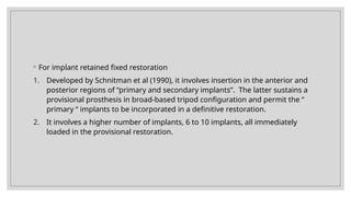 ◦ For implant retained fixed restoration
1. Developed by Schnitman et al (1990), it involves insertion in the anterior and
posterior regions of “primary and secondary implants”. The latter sustains a
provisional prosthesis in broad-based tripod configuration and permit the “
primary “ implants to be incorporated in a definitive restoration.
2. It involves a higher number of implants, 6 to 10 implants, all immediately
loaded in the provisional restoration.
 