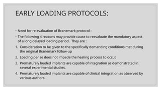EARLY LOADING PROTOCOLS:
◦ Need for re-evaluation of Branemark protocol :
◦ The following 4 reasons may provide cause to reevaluate the mandatory aspect
of a long delayed loading period. They are :
1. Consideration to be given to the specifically demanding conditions met during
the original Branemark follow-up
2. Loading per se does not impede the healing process to occur,
3. Prematurely loaded implants are capable of integration as demonstrated in
several experimental studies.
4. Prematurely loaded implants are capable of clinical integration as observed by
various authors.
 