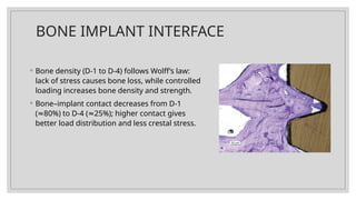 BONE IMPLANT INTERFACE
◦ Bone density (D-1 to D-4) follows Wolff’s law:
lack of stress causes bone loss, while controlled
loading increases bone density and strength.
◦ Bone–implant contact decreases from D-1
( 80%) to D-4 ( 25%); higher contact gives
≈ ≈
better load distribution and less crestal stress.
 