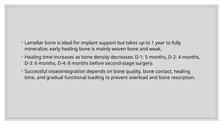 ◦ Lamellar bone is ideal for implant support but takes up to 1 year to fully
mineralize; early healing bone is mainly woven bone and weak.
◦ Healing time increases as bone density decreases: D-1: 5 months, D-2: 4 months,
D-3: 6 months, D-4: 8 months before second-stage surgery.
◦ Successful osseointegration depends on bone quality, bone contact, healing
time, and gradual functional loading to prevent overload and bone resorption.
 