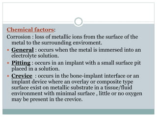 Chemical factors: 
Corrosion : loss of metallic ions from the surface of the 
metal to the surrounding enviroment. 
 General : occurs when the metal is immersed into an 
electrolyte solution. 
 Pitting : occurs in an implant with a small surface pit 
placed in a solution. 
 Crevice : occurs in the bone-implant interface or an 
implant device where an overlay or composite type 
surface exist on metallic substrate in a tissue/fluid 
environment with minimal surface , little or no oxygen 
may be present in the crevice. 
 