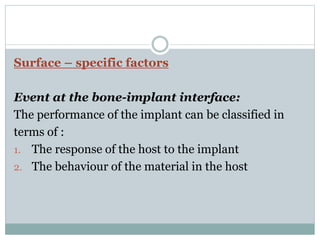 Surface – specific factors 
Event at the bone-implant interface: 
The performance of the implant can be classified in 
terms of : 
1. The response of the host to the implant 
2. The behaviour of the material in the host 
 