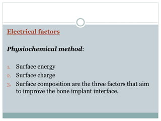 Electrical factors 
Physiochemical method: 
1. Surface energy 
2. Surface charge 
3. Surface composition are the three factors that aim 
to improve the bone implant interface. 
 