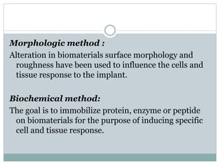 Morphologic method : 
Alteration in biomaterials surface morphology and 
roughness have been used to influence the cells and 
tissue response to the implant. 
Biochemical method: 
The goal is to immobilize protein, enzyme or peptide 
on biomaterials for the purpose of inducing specific 
cell and tissue response. 
 