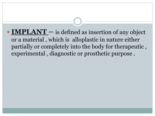  IMPLANT – is defined as insertion of any object 
or a material , which is alloplastic in nature either 
partially or completely into the body for therapeutic , 
experimental , diagnostic or prosthetic purpose . 
 