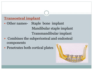 Transosteal implant 
 Other names- Staple bone implant 
Mandibular staple implant 
Transmandibular implant 
 Combines the subperiosteal and endosteal 
components 
 Penetrates both cortical plates 
 