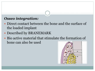 Osseo integration: 
 Direct contact between the bone and the surface of 
the loaded implant 
 Described by BRANEMARK 
 Bio active material that stimulate the formation of 
bone can also be used 
 