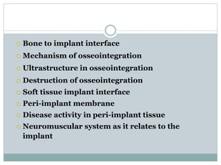  Bone to implant interface 
 Mechanism of osseointegration 
 Ultrastructure in osseointegration 
 Destruction of osseointegration 
 Soft tissue implant interface 
 Peri-implant membrane 
 Disease activity in peri-implant tissue 
 Neuromuscular system as it relates to the 
implant 
 