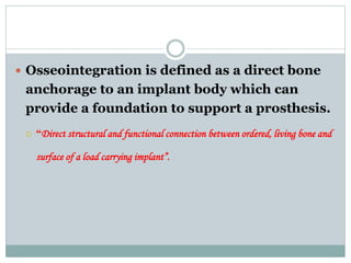  Osseointegration is defined as a direct bone 
anchorage to an implant body which can 
provide a foundation to support a prosthesis. 
 “Direct structural and functional connection between ordered, living bone and 
surface of a load carrying implant”. 
 