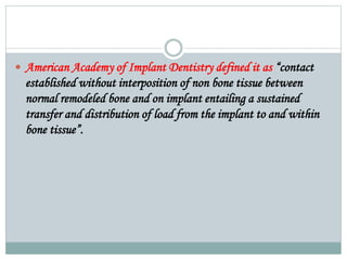  American Academy of Implant Dentistry defined it as “contact 
established without interposition of non bone tissue between 
normal remodeled bone and on implant entailing a sustained 
transfer and distribution of load from the implant to and within 
bone tissue”. 
 