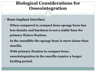 Biological Considerations for 
Osseointegration 
 Bone implant interface 
 When compared to compact bone spongy bone has 
less density and hardness is not a stable base for 
primary fixture fixation. 
 In the mandible the spongy bone is more dense than 
maxilla. 
 With primary fixation in compact bone, 
osseointegration in the maxilla require a longer 
healing period. 
 