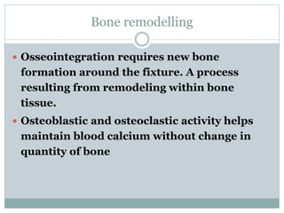 Bone remodelling 
 Osseointegration requires new bone 
formation around the fixture. A process 
resulting from remodeling within bone 
tissue. 
 Osteoblastic and osteoclastic activity helps 
maintain blood calcium without change in 
quantity of bone 
 