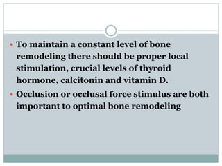  To maintain a constant level of bone 
remodeling there should be proper local 
stimulation, crucial levels of thyroid 
hormone, calcitonin and vitamin D. 
 Occlusion or occlusal force stimulus are both 
important to optimal bone remodeling 
 