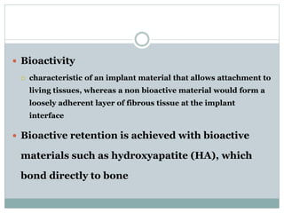  Bioactivity 
 characteristic of an implant material that allows attachment to 
living tissues, whereas a non bioactive material would form a 
loosely adherent layer of fibrous tissue at the implant 
interface 
 Bioactive retention is achieved with bioactive 
materials such as hydroxyapatite (HA), which 
bond directly to bone 
 