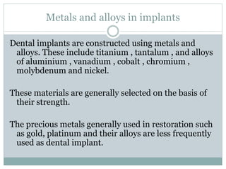 Metals and alloys in implants 
Dental implants are constructed using metals and 
alloys. These include titanium , tantalum , and alloys 
of aluminium , vanadium , cobalt , chromium , 
molybdenum and nickel. 
These materials are generally selected on the basis of 
their strength. 
The precious metals generally used in restoration such 
as gold, platinum and their alloys are less frequently 
used as dental implant. 
 