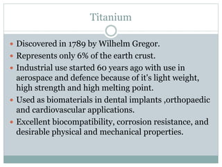 Titanium 
 Discovered in 1789 by Wilhelm Gregor. 
 Represents only 6% of the earth crust. 
 Industrial use started 60 years ago with use in 
aerospace and defence because of it's light weight, 
high strength and high melting point. 
 Used as biomaterials in dental implants ,orthopaedic 
and cardiovascular applications. 
 Excellent biocompatibility, corrosion resistance, and 
desirable physical and mechanical properties. 
 