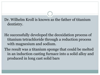 Dr. Wilhelm Kroll is known as the father of titanium 
dentistry. 
He successfully developed the deoxidation process of 
titanium tetrachloride through a reduction process 
with magnesium and sodium. 
The result was a titanium sponge that could be melted 
in an induction casting furnace into a solid alloy and 
produced in long cast solid bars 
 