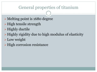 General properties of titanium 
 Melting point is 1680 degree 
 High tensile strength 
 Highly ductile 
 Highly rigidity due to high modulus of elasticity 
Low weight 
 High corrosion resistance 
 