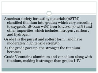 American society for testing materials (ASTM) 
classified titanium into grades; which vary according 
to oxygen(0.18-0.40 wt%) iron (0.20-0.50 wt%) and 
other impurities which includes nitrogen , carbon , 
and hydrogen. 
Grade I is the purest and softest form , and have 
moderately high tensile strength. 
As the grade goes up, the stronger the titanium 
becomes 
Grade V contains aluminum and vanadium along with 
titanium, making it stronger than grades I-IV 
 