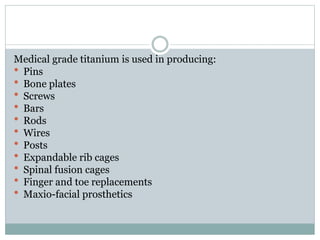 Medical grade titanium is used in producing: 
 Pins 
 Bone plates 
 Screws 
 Bars 
 Rods 
 Wires 
 Posts 
 Expandable rib cages 
 Spinal fusion cages 
 Finger and toe replacements 
 Maxio-facial prosthetics 
 