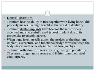  Dental Titanium 
 Titanium has the ability to fuse together with living bone. This 
property makes it a huge benefit in the world of dentistry. 
 Titanium dental implants have become the most widely 
accepted and successfully used type of implant due to its 
propensity to osseointegrate. 
 When bone forming cells attach themselves to the titanium 
implant, a structural and functional bridge forms between the 
body’s bone and the newly implanted, foreign object. 
 Titanium orthodontic braces are also growing in popularity. 
They are stronger, more secure and lighter than their steel 
counterparts. 
 
