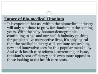 Future of Bio-medical Titanium 
 It is expected that use within the biomedical industry 
will only continue to grow for titanium in the coming 
years. With the baby-boomer demographic 
continuing to age and our health industry pushing 
for people to live more active lives, it’s only logical 
that the medical industry will continue researching 
new and innovative uses for this popular metal alloy. 
And with health care reform a current major issue, 
titanium’s cost-efficiency adds even more appeal to 
those looking to cut health care costs. 
 