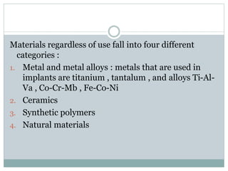 Materials regardless of use fall into four different 
categories : 
1. Metal and metal alloys : metals that are used in 
implants are titanium , tantalum , and alloys Ti-Al- 
Va , Co-Cr-Mb , Fe-Co-Ni 
2. Ceramics 
3. Synthetic polymers 
4. Natural materials 
 