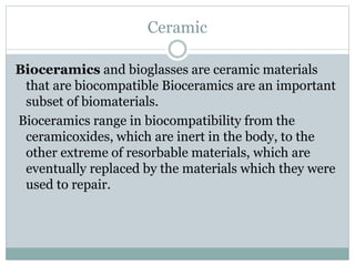 Ceramic 
Bioceramics and bioglasses are ceramic materials 
that are biocompatible Bioceramics are an important 
subset of biomaterials. 
Bioceramics range in biocompatibility from the 
ceramicoxides, which are inert in the body, to the 
other extreme of resorbable materials, which are 
eventually replaced by the materials which they were 
used to repair. 
 