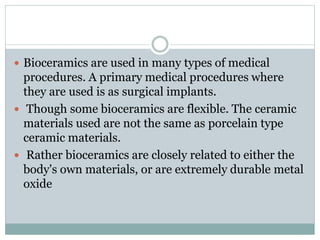  Bioceramics are used in many types of medical 
procedures. A primary medical procedures where 
they are used is as surgical implants. 
 Though some bioceramics are flexible. The ceramic 
materials used are not the same as porcelain type 
ceramic materials. 
 Rather bioceramics are closely related to either the 
body's own materials, or are extremely durable metal 
oxide 
 
