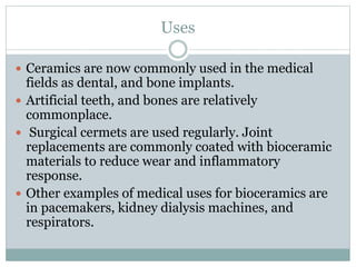 Uses 
 Ceramics are now commonly used in the medical 
fields as dental, and bone implants. 
 Artificial teeth, and bones are relatively 
commonplace. 
 Surgical cermets are used regularly. Joint 
replacements are commonly coated with bioceramic 
materials to reduce wear and inflammatory 
response. 
 Other examples of medical uses for bioceramics are 
in pacemakers, kidney dialysis machines, and 
respirators. 
 