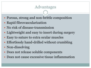 Advantages 
 Porous, strong and non-brittle composition 
 Rapid fibrovascularization 
 No risk of disease-transmission 
 Lightweight and easy to insert during surgery 
 Easy to suture to extra ocular muscles 
 Effortlessly hand-drilled without crumbling 
 Non-dissolving 
 Does not release soluble components 
 Does not cause excessive tissue inflammation 
 