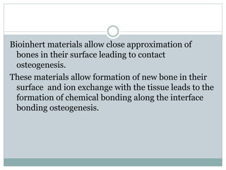 Bioinhert materials allow close approximation of 
bones in their surface leading to contact 
osteogenesis. 
These materials allow formation of new bone in their 
surface and ion exchange with the tissue leads to the 
formation of chemical bonding along the interface 
bonding osteogenesis. 
 