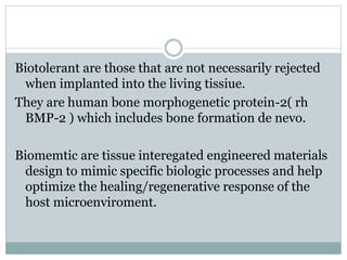 Biotolerant are those that are not necessarily rejected 
when implanted into the living tissiue. 
They are human bone morphogenetic protein-2( rh 
BMP-2 ) which includes bone formation de nevo. 
Biomemtic are tissue interegated engineered materials 
design to mimic specific biologic processes and help 
optimize the healing/regenerative response of the 
host microenviroment. 
 