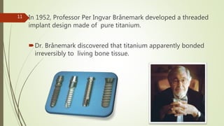 In 1952, Professor Per Ingvar Brånemark developed a threaded
implant design made of pure titanium.
Dr. Brånemark discovered that titanium apparently bonded
irreversibly to living bone tissue.
11
 