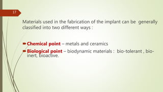 Materials used in the fabrication of the implant can be generally
classified into two different ways :
Chemical point – metals and ceramics
Biological point – biodynamic materials : bio-tolerant , bio-
inert, bioactive.
17
 