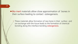Bio-inert materials allow close approximation of bones in
their surface leading to contact osteogenesis.
• These materials allow formation of new bone in their surface and
ion exchange with the tissue leads to the formation of chemical
bonding along the interface bonding osteogenesis.
19
 