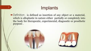 Implants
Definition - is defined as insertion of any object or a material,
which is alloplastic in nature either partially or completely into
the body for therapeutic, experimental, diagnostic or prosthetic
purpose .
3
 