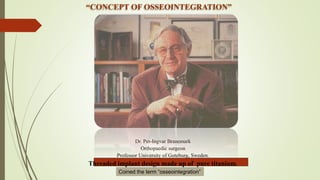 “CONCEPT OF OSSEOINTEGRATION”
Dr. Per-Ingvar Branemark
Orthopaedic surgeon
Professor University of Goteburg, Sweden.
Threaded implant design made up of pure titanium.
Coined the term “osseointegration”
 