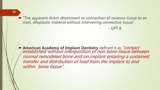  “The apparent direct attachment or connection of osseous tissue to an
inert, alloplastic material without intervening connective tissue”.
- GPT 8
 American Academy of Implant Dentistry defined it as “contact
established without interposition of non bone tissue between
normal remodeled bone and on implant entailing a sustained
transfer and distribution of load from the implant to and
within bone tissue”.
40
 