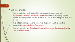Bio-integration:
• Some materials such as the bio-glass ceramics promote an
integration between bone and material with no intervening space.
When this integration occurs material is said to bio-integrate with the
bone.
• Bio-integration appears to require a degradation of bio-active
ceramic to promote bone formation.
• Some examples are Bio-glass, Ceravital, Bio-gran, Glass ceramic A-W
and β-wollastonite.
43
 