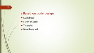 3. Based on body design
 Cylindrical
 Screw shaped
 Threaded
 Non threaded
45
 