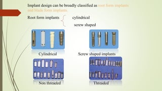 Implant design can be broadly classified as root form implants
and blade form implants.
Root form implants cylindrical
screw shaped
Cylindrical Screw shaped implants
Non threaded Threaded
 