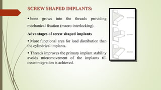 SCREW SHAPED IMPLANTS:
 bone grows into the threads providing
mechanical fixation (macro interlocking).
Advantages of screw shaped implants
 More functional area for load distribution than
the cylindrical implants.
 Threads improves the primary implant stability
avoids micromovement of the implants till
osseointegration is achieved.
 