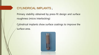 CYLINDRICAL IMPLANTS :
Primary stability obtained by press-fit design and surface
roughness (micro interlocking)
Cylindrical implants show surface coatings to improve the
surface area.
 